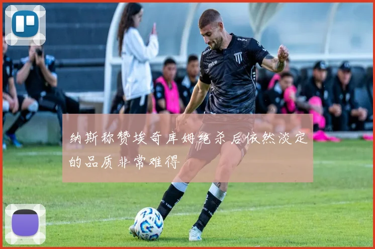 纳斯称赞埃奇库姆绝杀后依然淡定的品质非常难得