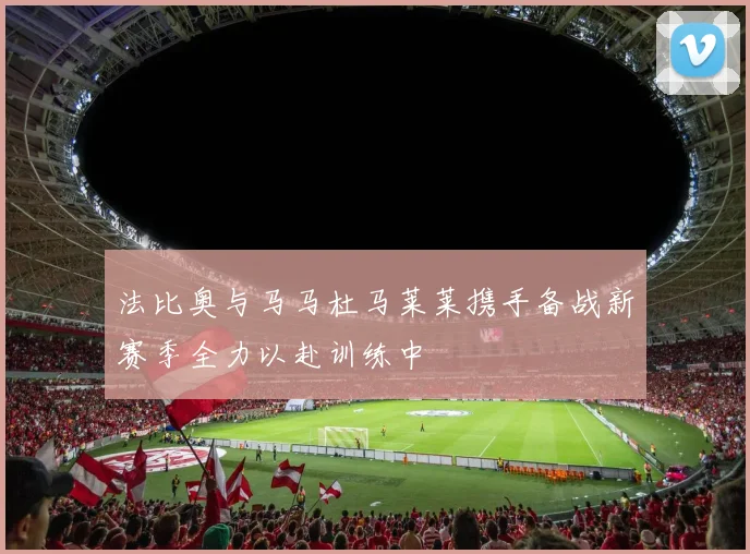 法比奥与马马杜马莱莱携手备战新赛季全力以赴训练中