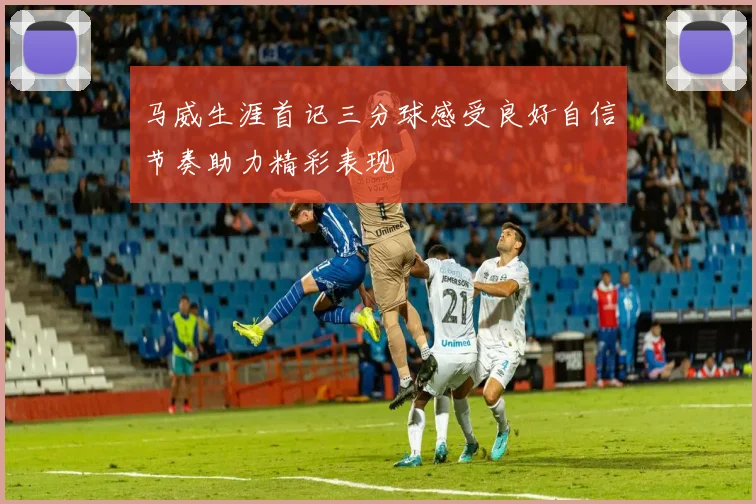 马威生涯首记三分球感受良好自信节奏助力精彩表现