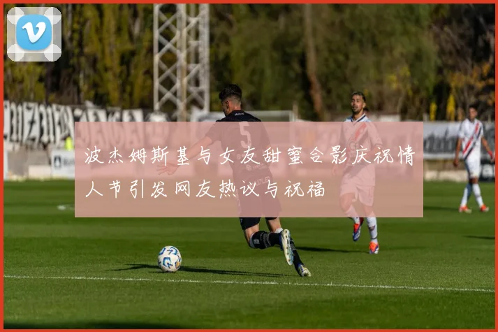 波杰姆斯基与女友甜蜜合影庆祝情人节引发网友热议与祝福
