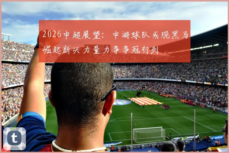 2026中超展望：中游球队或现黑马崛起新兴力量力争争冠行列