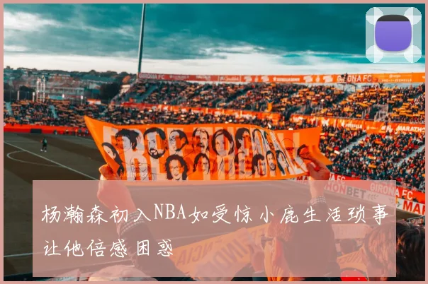 杨瀚森初入NBA如受惊小鹿生活琐事让他倍感困惑