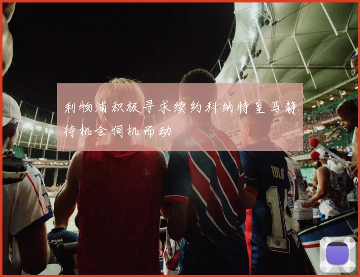 利物浦积极寻求续约科纳特皇马静待机会伺机而动