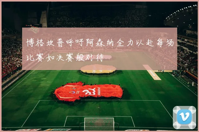 博格坎普呼吁阿森纳全力以赴每场比赛如决赛般对待