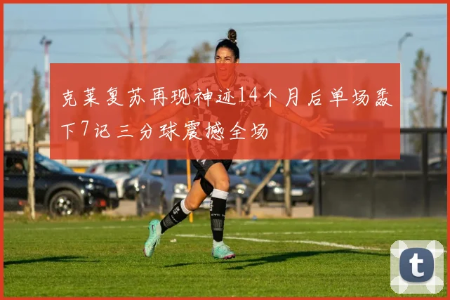 克莱复苏再现神迹14个月后单场轰下7记三分球震撼全场
