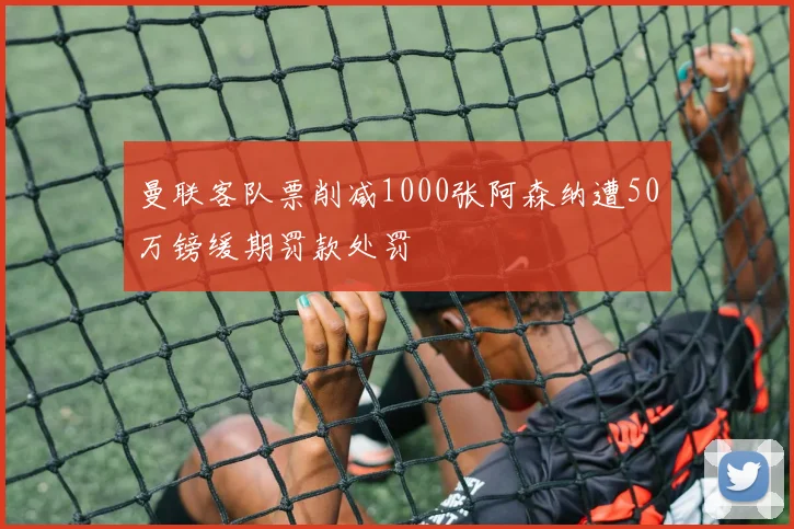 曼联客队票削减1000张阿森纳遭50万镑缓期罚款处罚