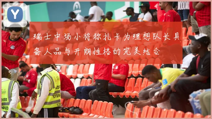 瑞士中场小将称扎卡为理想队长具备人品与开朗性格的完美结合