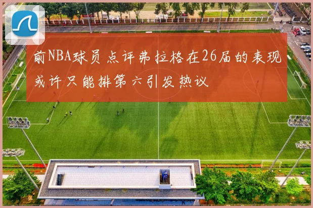 前NBA球员点评弗拉格在26届的表现或许只能排第六引发热议