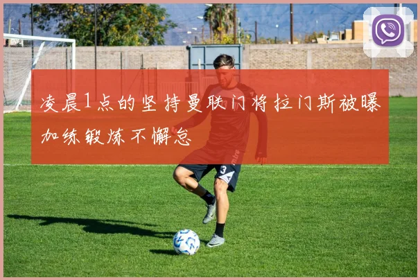 凌晨1点的坚持曼联门将拉门斯被曝加练锻炼不懈怠