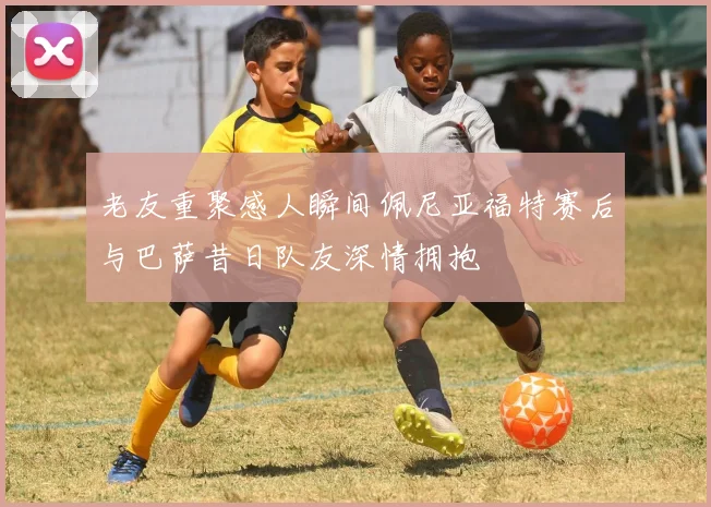 老友重聚感人瞬间佩尼亚福特赛后与巴萨昔日队友深情拥抱