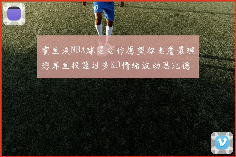 霍里谈NBA球星合作愿望称老詹最理想库里投篮过多KD情绪波动恩比德伤病困扰