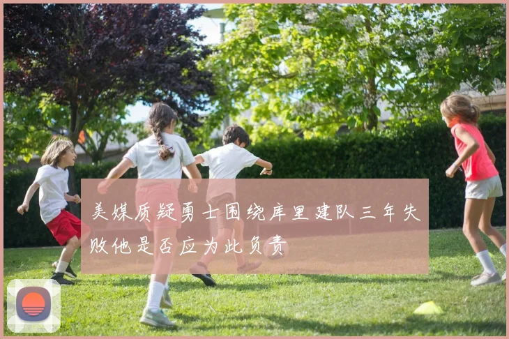 美媒质疑勇士围绕库里建队三年失败他是否应为此负责