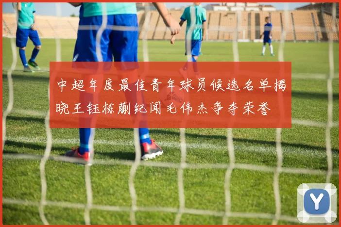 中超年度最佳青年球员候选名单揭晓王钰栋蒯纪闻毛伟杰争夺荣誉