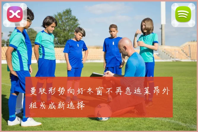 曼联形势向好冬窗不再急迫莱昂外租或成新选择