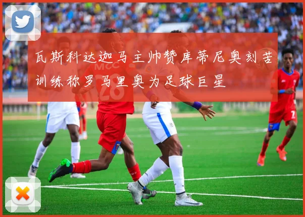 瓦斯科达迦马主帅赞库蒂尼奥刻苦训练称罗马里奥为足球巨星