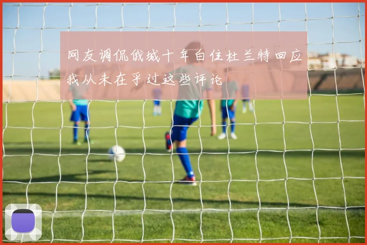 网友调侃俄城十年白住杜兰特回应我从未在乎过这些评论