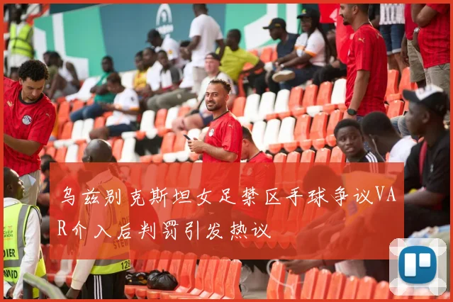 乌兹别克斯坦女足禁区手球争议VAR介入后判罚引发热议