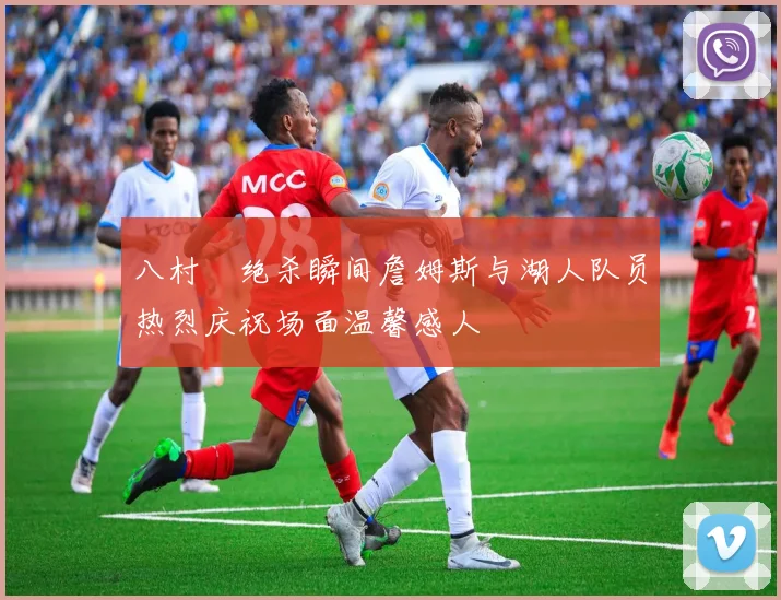 八村塁绝杀瞬间詹姆斯与湖人队员热烈庆祝场面温馨感人