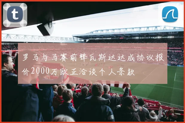 罗马与马赛前锋瓦斯达达成协议报价2000万欧正洽谈个人条款