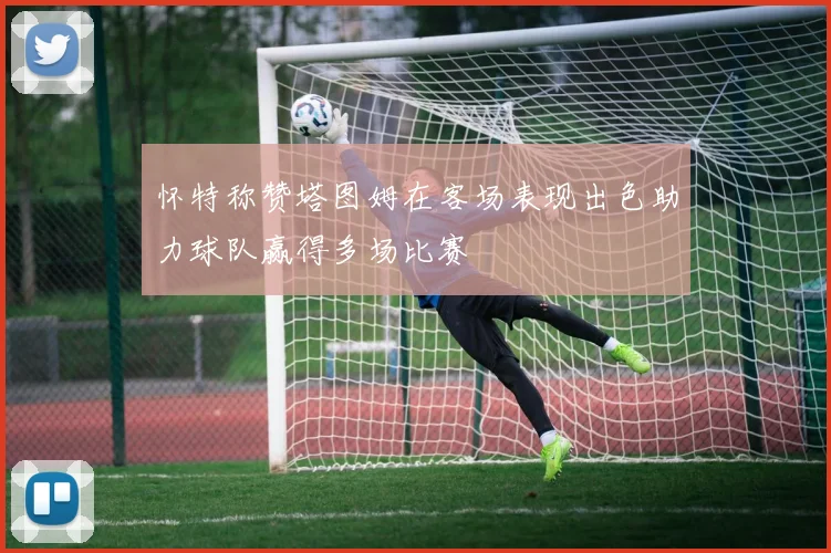 怀特称赞塔图姆在客场表现出色助力球队赢得多场比赛