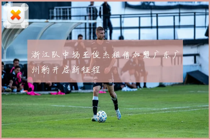 浙江队中场王俊杰租借加盟广东广州豹开启新征程