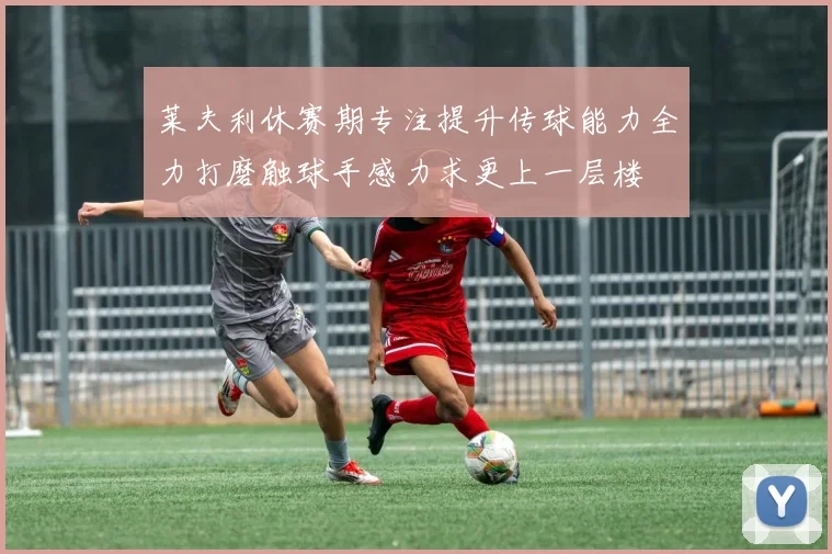 莱夫利休赛期专注提升传球能力全力打磨触球手感力求更上一层楼