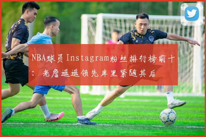 NBA球员Instagram粉丝排行榜前十：老詹遥遥领先库里紧随其后