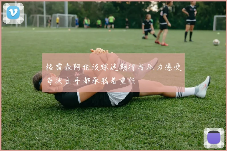 格雷森阿伦谈球迷期待与压力感受每次出手都承载着重任