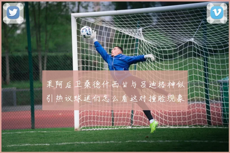 果阿后卫桑德什西甘与吕迪格神似引热议球迷们怎么看这对撞脸现象