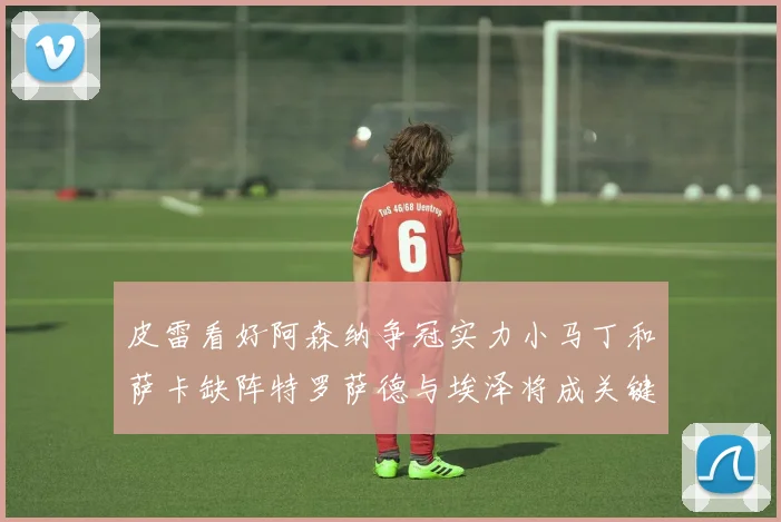 皮雷看好阿森纳争冠实力小马丁和萨卡缺阵特罗萨德与埃泽将成关键