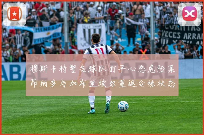 穆斯卡特警告球队打平心态危险莱昂纳多与加布里埃尔重返合练状态