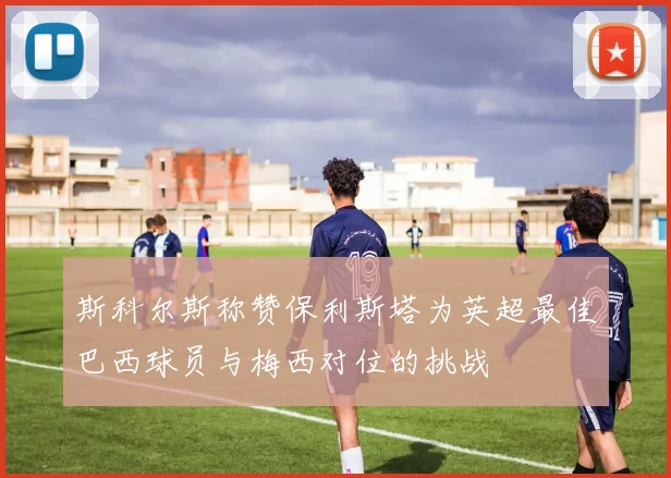 斯科尔斯称赞保利斯塔为英超最佳巴西球员与梅西对位的挑战