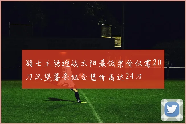 骑士主场迎战太阳最低票价仅需20刀汉堡薯条组合售价高达24刀