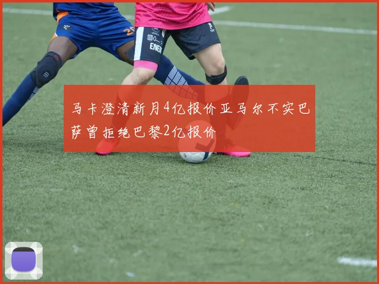 马卡澄清新月4亿报价亚马尔不实巴萨曾拒绝巴黎2亿报价