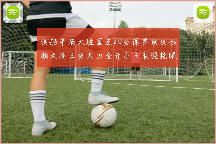快船半场大胜国王20分保罗助攻如潮大洛三分火力全开小卡表现抢眼