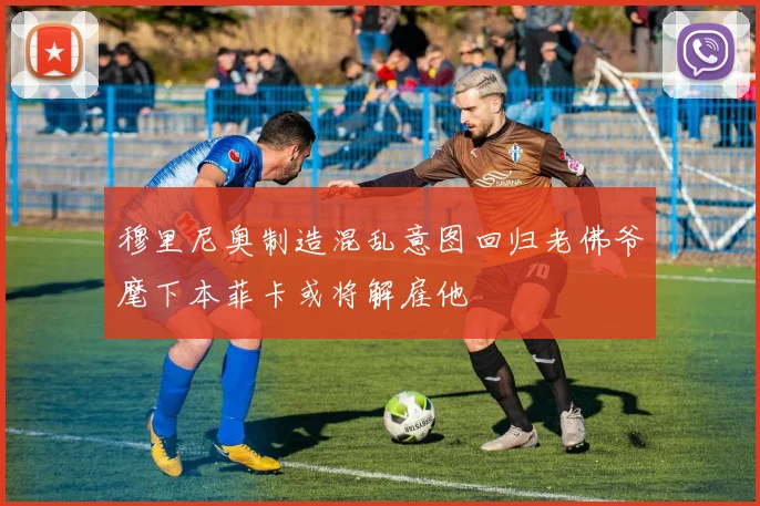 穆里尼奥制造混乱意图回归老佛爷麾下本菲卡或将解雇他