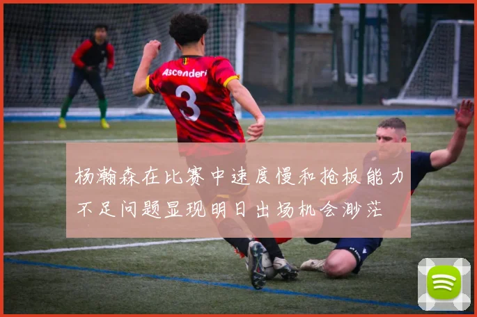 杨瀚森在比赛中速度慢和抢板能力不足问题显现明日出场机会渺茫
