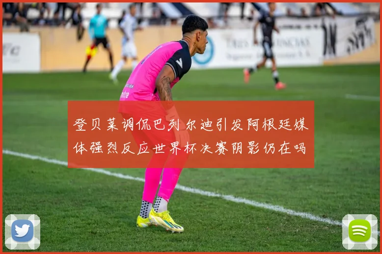 登贝莱调侃巴列尔迪引发阿根廷媒体强烈反应世界杯决赛阴影仍在吗